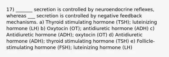 17) _______ secretion is controlled by neuroendocrine reflexes, whereas ___ secretion is controlled by negative feedback mechanisms. a) Thyroid stimulating hormone (TSH); luteinizing hormone (LH) b) Oxytocin (OT); antidiuretic hormone (ADH) c) Antidiuretic hormone (ADH); oxytocin (OT) d) Antidiuretic hormone (ADH); thyroid stimulating hormone (TSH) e) Follicle-stimulating hormone (FSH); luteinizing hormone (LH)