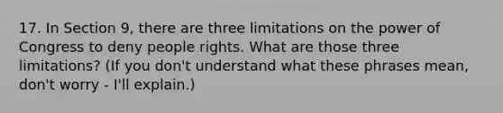 17. In Section 9, there are three limitations on the power of Congress to deny people rights. What are those three limitations? (If you don't understand what these phrases mean, don't worry - I'll explain.)