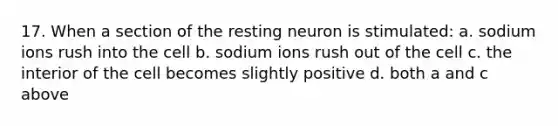 17. When a section of the resting neuron is stimulated: a. sodium ions rush into the cell b. sodium ions rush out of the cell c. the interior of the cell becomes slightly positive d. both a and c above