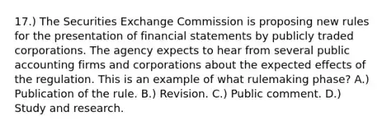 17.) The Securities Exchange Commission is proposing new rules for the presentation of financial statements by publicly traded corporations. The agency expects to hear from several public accounting firms and corporations about the expected effects of the regulation. This is an example of what rulemaking phase? A.) Publication of the rule. B.) Revision. C.) Public comment. D.) Study and research.