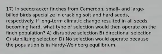 17) In seedcracker finches from Cameroon, small- and large-billed birds specialize in cracking soft and hard seeds, respectively. If long-term climatic change resulted in all seeds becoming hard, what type of selection would then operate on the finch population? A) disruptive selection B) directional selection C) stabilizing selection D) No selection would operate because the population is in Hardy-Weinberg equilibrium.