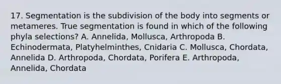 17. Segmentation is the subdivision of the body into segments or metameres. True segmentation is found in which of the following phyla selections? A. Annelida, Mollusca, Arthropoda B. Echinodermata, Platyhelminthes, Cnidaria C. Mollusca, Chordata, Annelida D. Arthropoda, Chordata, Porifera E. Arthropoda, Annelida, Chordata