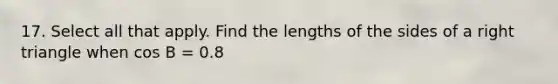 17. Select all that apply. Find the lengths of the sides of a right triangle when cos B = 0.8