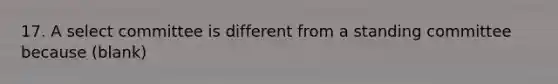 17. A select committee is different from a standing committee because (blank)