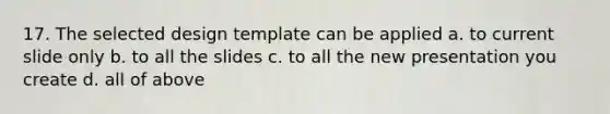 17. The selected design template can be applied a. to current slide only b. to all the slides c. to all the new presentation you create d. all of above