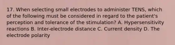 17. When selecting small electrodes to administer TENS, which of the following must be considered in regard to the patient's perception and tolerance of the stimulation? A. Hypersensitivity reactions B. Inter-electrode distance C. Current density D. The electrode polarity