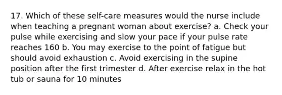 17. Which of these self-care measures would the nurse include when teaching a pregnant woman about exercise? a. Check your pulse while exercising and slow your pace if your pulse rate reaches 160 b. You may exercise to the point of fatigue but should avoid exhaustion c. Avoid exercising in the supine position after the first trimester d. After exercise relax in the hot tub or sauna for 10 minutes