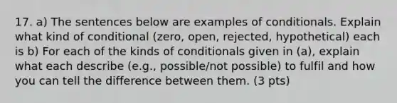 17. a) The sentences below are examples of conditionals. Explain what kind of conditional (zero, open, rejected, hypothetical) each is b) For each of the kinds of conditionals given in (a), explain what each describe (e.g., possible/not possible) to fulfil and how you can tell the difference between them. (3 pts)