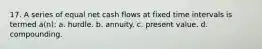 17. A series of equal net cash flows at fixed time intervals is termed a(n): a. hurdle. b. annuity. c. present value. d. compounding.