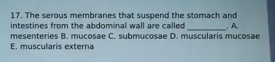 17. The serous membranes that suspend the stomach and intestines from the abdominal wall are called __________. A. mesenteries B. mucosae C. submucosae D. muscularis mucosae E. muscularis externa