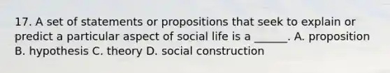 17. A set of statements or propositions that seek to explain or predict a particular aspect of social life is a ______. A. proposition B. hypothesis C. theory D. social construction