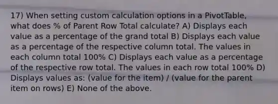 17) When setting custom calculation options in a PivotTable, what does % of Parent Row Total calculate? A) Displays each value as a percentage of the grand total B) Displays each value as a percentage of the respective column total. The values in each column total 100% C) Displays each value as a percentage of the respective row total. The values in each row total 100% D) Displays values as: (value for the item) / (value for the parent item on rows) E) None of the above.