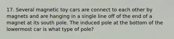 17. Several magnetic toy cars are connect to each other by magnets and are hanging in a single line off of the end of a magnet at its south pole. The induced pole at the bottom of the lowermost car is what type of pole?