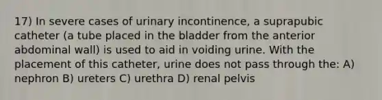 17) In severe cases of urinary incontinence, a suprapubic catheter (a tube placed in the bladder from the anterior abdominal wall) is used to aid in voiding urine. With the placement of this catheter, urine does not pass through the: A) nephron B) ureters C) urethra D) renal pelvis