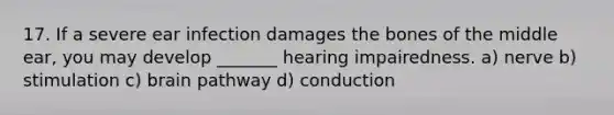 17. If a severe ear infection damages the bones of the middle ear, you may develop _______ hearing impairedness. a) nerve b) stimulation c) brain pathway d) conduction