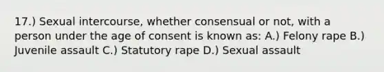 17.) Sexual intercourse, whether consensual or not, with a person under the age of consent is known as: A.) Felony rape B.) Juvenile assault C.) Statutory rape D.) Sexual assault