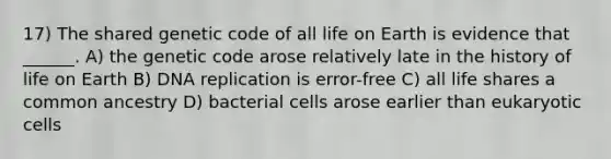 17) The shared genetic code of all life on Earth is evidence that ______. A) the genetic code arose relatively late in the history of life on Earth B) <a href='https://www.questionai.com/knowledge/kofV2VQU2J-dna-replication' class='anchor-knowledge'>dna replication</a> is error-free C) all life shares a common ancestry D) bacterial cells arose earlier than <a href='https://www.questionai.com/knowledge/kb526cpm6R-eukaryotic-cells' class='anchor-knowledge'>eukaryotic cells</a>