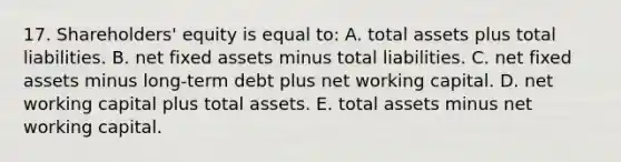 17. Shareholders' equity is equal to: A. total assets plus total liabilities. B. net fixed assets minus total liabilities. C. net fixed assets minus long-term debt plus net working capital. D. net working capital plus total assets. E. total assets minus net working capital.