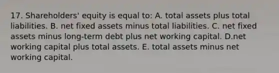 17. Shareholders' equity is equal to: A. total assets plus total liabilities. B. net fixed assets minus total liabilities. C. net fixed assets minus long-term debt plus net working capital. D.net working capital plus total assets. E. total assets minus net working capital.