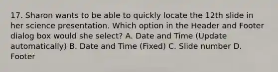 17. Sharon wants to be able to quickly locate the 12th slide in her science presentation. Which option in the Header and Footer dialog box would she select? A. Date and Time (Update automatically) B. Date and Time (Fixed) C. Slide number D. Footer