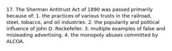 17. The Sherman Antitrust Act of 1890 was passed primarily because of: 1. the practices of various trusts in the railroad, steel, tobacco, and oil industries. 2. the popularity and political influence of John D. Rockefeller. 3. multiple examples of false and misleading advertising. 4. the monopoly abuses committed by ALCOA.