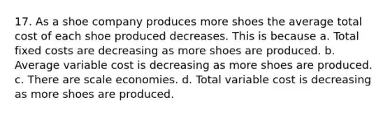 17. As a shoe company produces more shoes the average total cost of each shoe produced decreases. This is because a. Total fixed costs are decreasing as more shoes are produced. b. Average variable cost is decreasing as more shoes are produced. c. There are scale economies. d. Total variable cost is decreasing as more shoes are produced.