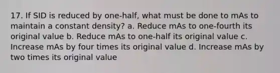 17. If SID is reduced by one-half, what must be done to mAs to maintain a constant density? a. Reduce mAs to one-fourth its original value b. Reduce mAs to one-half its original value c. Increase mAs by four times its original value d. Increase mAs by two times its original value