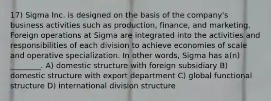 17) Sigma Inc. is designed on the basis of the company's business activities such as production, finance, and marketing. Foreign operations at Sigma are integrated into the activities and responsibilities of each division to achieve economies of scale and operative specialization. In other words, Sigma has a(n) ________. A) domestic structure with foreign subsidiary B) domestic structure with export department C) global functional structure D) international division structure