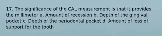 17. The significance of the CAL measurement is that it provides the millimeter a. Amount of recession b. Depth of the gingival pocket c. Depth of the periodontal pocket d. Amount of loss of support for the tooth