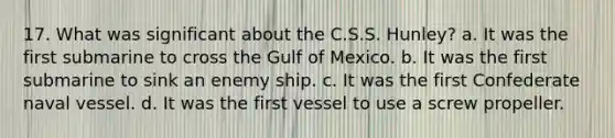 17. What was significant about the C.S.S. Hunley? a. It was the first submarine to cross the Gulf of Mexico. b. It was the first submarine to sink an enemy ship. c. It was the first Confederate naval vessel. d. It was the first vessel to use a screw propeller.