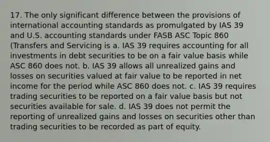 17. The only significant difference between the provisions of international accounting standards as promulgated by IAS 39 and U.S. accounting standards under FASB ASC Topic 860 (Transfers and Servicing is a. IAS 39 requires accounting for all investments in debt securities to be on a fair value basis while ASC 860 does not. b. IAS 39 allows all unrealized gains and losses on securities valued at fair value to be reported in net income for the period while ASC 860 does not. c. IAS 39 requires trading securities to be reported on a fair value basis but not securities available for sale. d. IAS 39 does not permit the reporting of unrealized gains and losses on securities other than trading securities to be recorded as part of equity.