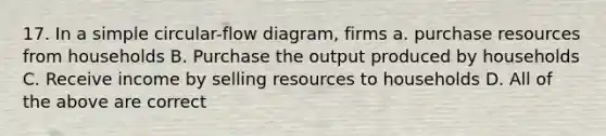 17. In a simple circular-flow diagram, firms a. purchase resources from households B. Purchase the output produced by households C. Receive income by selling resources to households D. All of the above are correct