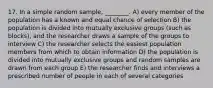 17. In a simple random sample, ________. A) every member of the population has a known and equal chance of selection B) the population is divided into mutually exclusive groups (such as blocks), and the researcher draws a sample of the groups to interview C) the researcher selects the easiest population members from which to obtain information D) the population is divided into mutually exclusive groups and random samples are drawn from each group E) the researcher finds and interviews a prescribed number of people in each of several categories