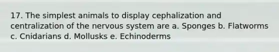 17. The simplest animals to display cephalization and centralization of the nervous system are a. Sponges b. Flatworms c. Cnidarians d. Mollusks e. Echinoderms