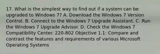 17. What is the simplest way to find out if a system can be upgraded to Windows 7? A. Download the Windows 7 Version Control. B. Connect to the Windows 7 Upgrade Assistant. C. Run the Windows 7 Upgrade Advisor. D. Check the Windows 7 Compatibility Center. 220-802 Objective 1.1: Compare and contrast the features and requirements of various Microsoft Operating Systems