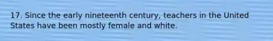 17. Since the early nineteenth century, teachers in the United States have been mostly female and white.