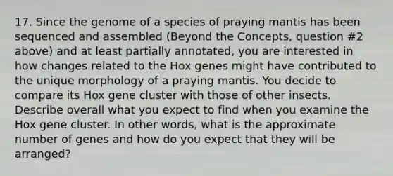 17. Since the genome of a species of praying mantis has been sequenced and assembled (Beyond the Concepts, question #2 above) and at least partially annotated, you are interested in how changes related to the Hox genes might have contributed to the unique morphology of a praying mantis. You decide to compare its Hox gene cluster with those of other insects. Describe overall what you expect to find when you examine the Hox gene cluster. In other words, what is the approximate number of genes and how do you expect that they will be arranged?