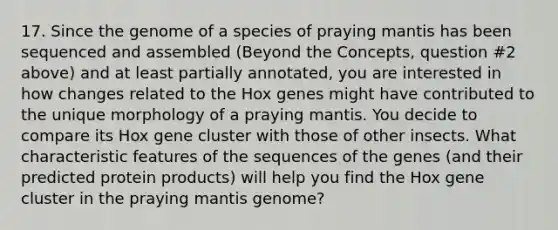 17. Since the genome of a species of praying mantis has been sequenced and assembled (Beyond the Concepts, question #2 above) and at least partially annotated, you are interested in how changes related to the Hox genes might have contributed to the unique morphology of a praying mantis. You decide to compare its Hox gene cluster with those of other insects. What characteristic features of the sequences of the genes (and their predicted protein products) will help you find the Hox gene cluster in the praying mantis genome?