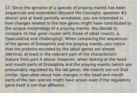 17. Since the genome of a species of praying mantis has been sequenced and assembled (Beyond the Concepts, question #2 above) and at least partially annotated, you are interested in how changes related to the Hox genes might have contributed to the unique morphology of a praying mantis. You decide to compare its Hox gene cluster with those of other insects. a. (Speculative and challenging). When comparing the sequences of the genes of Drosophila and the praying mantis, you notice that the proteins encoded by the labial genes are almost identical, at least in the relevant part of the characteristic feature from part A above. However, when looking at the head and mouth parts of Drosophila and the praying mantis (which are presumably regulated by the lab gene), the insects are not that similar. Speculate about how changes in the head and mouth parts of the two species might have arisen even if the regulatory gene itself is not that different.