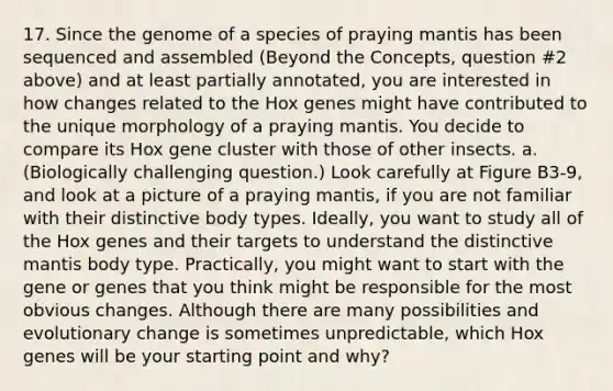 17. Since the genome of a species of praying mantis has been sequenced and assembled (Beyond the Concepts, question #2 above) and at least partially annotated, you are interested in how changes related to the Hox genes might have contributed to the unique morphology of a praying mantis. You decide to compare its Hox gene cluster with those of other insects. a. (Biologically challenging question.) Look carefully at Figure B3-9, and look at a picture of a praying mantis, if you are not familiar with their distinctive body types. Ideally, you want to study all of the Hox genes and their targets to understand the distinctive mantis body type. Practically, you might want to start with the gene or genes that you think might be responsible for the most obvious changes. Although there are many possibilities and evolutionary change is sometimes unpredictable, which Hox genes will be your starting point and why?