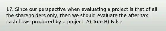 17. Since our perspective when evaluating a project is that of all the shareholders only, then we should evaluate the after-tax cash flows produced by a project. A) True B) False