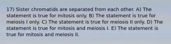 17) Sister chromatids are separated from each other. A) The statement is true for mitosis only. B) The statement is true for meiosis I only. C) The statement is true for meiosis II only. D) The statement is true for mitosis and meiosis I. E) The statement is true for mitosis and meiosis II.