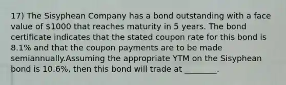 17) The Sisyphean Company has a bond outstanding with a face value of 1000 that reaches maturity in 5 years. The bond certificate indicates that the stated coupon rate for this bond is 8.1% and that the coupon payments are to be made semiannually.Assuming the appropriate YTM on the Sisyphean bond is 10.6%, then this bond will trade at ________.