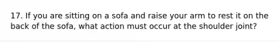 17. If you are sitting on a sofa and raise your arm to rest it on the back of the sofa, what action must occur at the shoulder joint?