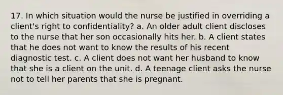 17. In which situation would the nurse be justified in overriding a client's right to confidentiality? a. An older adult client discloses to the nurse that her son occasionally hits her. b. A client states that he does not want to know the results of his recent diagnostic test. c. A client does not want her husband to know that she is a client on the unit. d. A teenage client asks the nurse not to tell her parents that she is pregnant.