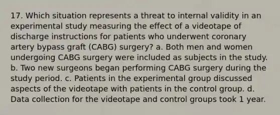 17. Which situation represents a threat to internal validity in an experimental study measuring the effect of a videotape of discharge instructions for patients who underwent coronary artery bypass graft (CABG) surgery? a. Both men and women undergoing CABG surgery were included as subjects in the study. b. Two new surgeons began performing CABG surgery during the study period. c. Patients in the experimental group discussed aspects of the videotape with patients in the control group. d. Data collection for the videotape and control groups took 1 year.