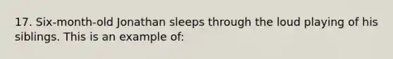 17. Six-month-old Jonathan sleeps through the loud playing of his siblings. This is an example of: