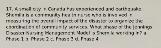 17. A small city in Canada has experienced and earthquake. Shemila is a community health nurse who is involved in measuring the overall impact of the disaster to organize the coordination of community services. What phase of the Jennings Disaster Nursing Management Model is Shemila working in? a. Phase 1 b. Phase 2 c. Phase 3 d. Phase 4