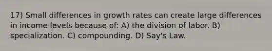 17) Small differences in growth rates can create large differences in income levels because of: A) the division of labor. B) specialization. C) compounding. D) Say's Law.