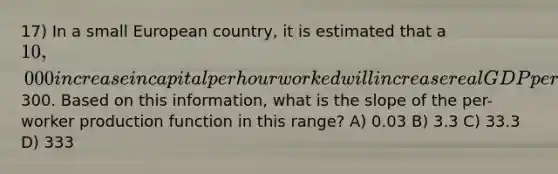 17) In a small European country, it is estimated that a 10,000 increase in capital per hour worked will increase real GDP per hour worked by300. Based on this information, what is the slope of the per-worker production function in this range? A) 0.03 B) 3.3 C) 33.3 D) 333